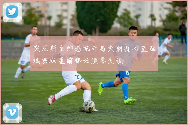 突尼斯主帅感慨开局失利痛心直面瑞典双星前锋必须零失误