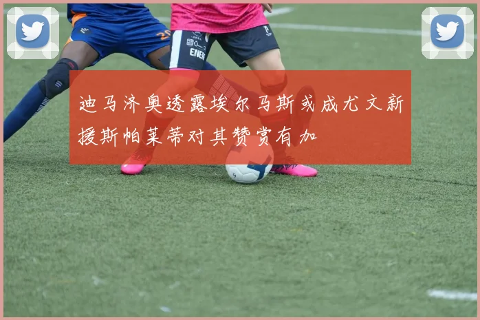 迪马济奥透露埃尔马斯或成尤文新援斯帕莱蒂对其赞赏有加