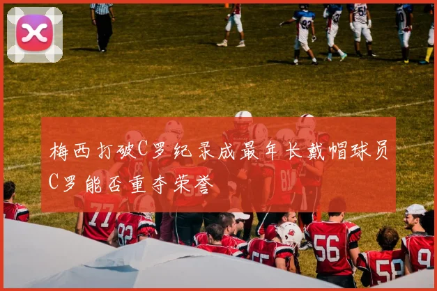 梅西打破C罗纪录成最年长戴帽球员C罗能否重夺荣誉