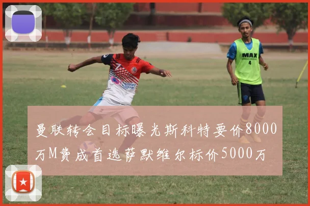 曼联转会目标曝光斯科特要价8000万M费成首选萨默维尔标价5000万