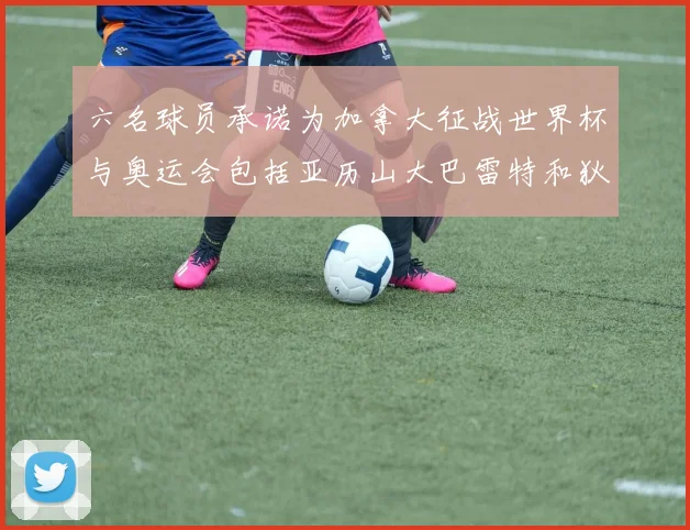 六名球员承诺为加拿大征战世界杯与奥运会包括亚历山大巴雷特和狄龙在内