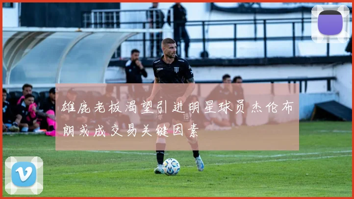 雄鹿老板渴望引进明星球员杰伦布朗或成交易关键因素