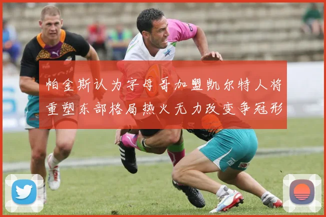 帕金斯认为字母哥加盟凯尔特人将重塑东部格局热火无力改变争冠形势