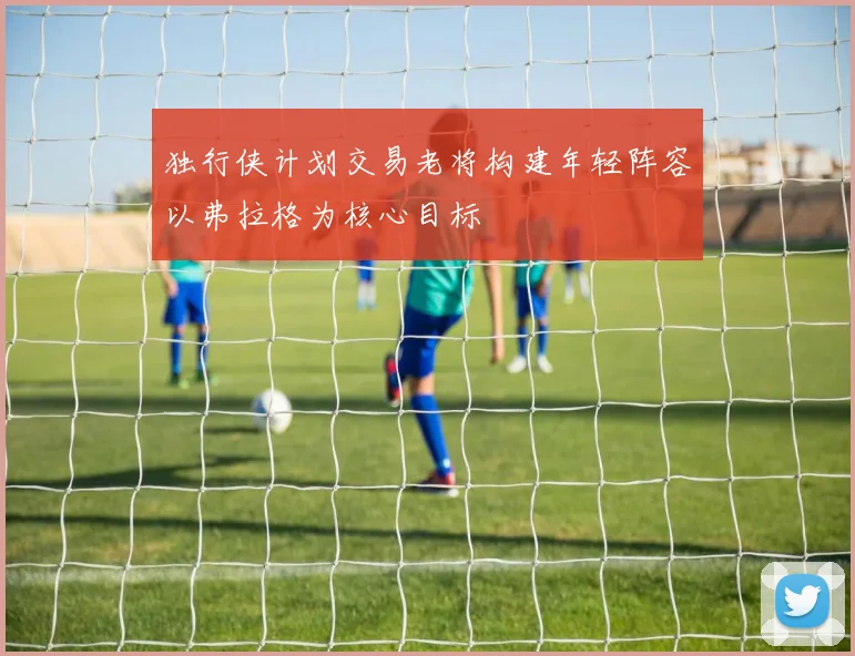 独行侠计划交易老将构建年轻阵容以弗拉格为核心目标