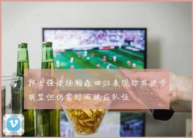 郭士强谈杨瀚森回归表现称其进步明显但仍需时间适应队伍