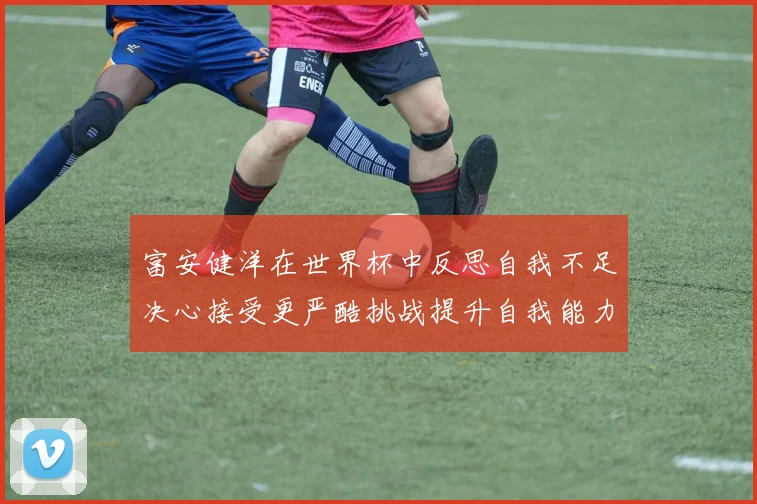 富安健洋在世界杯中反思自我不足决心接受更严酷挑战提升自我能力