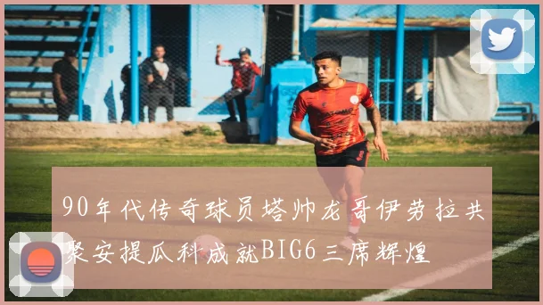 90年代传奇球员塔帅龙哥伊劳拉共聚安提瓜科成就BIG6三席辉煌