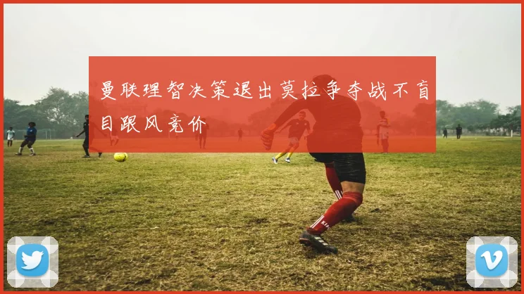 曼联理智决策退出莫拉争夺战不盲目跟风竞价