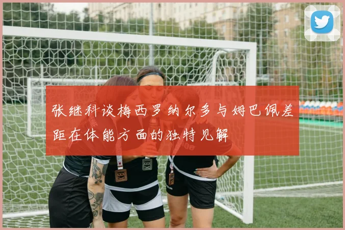 张继科谈梅西罗纳尔多与姆巴佩差距在体能方面的独特见解
