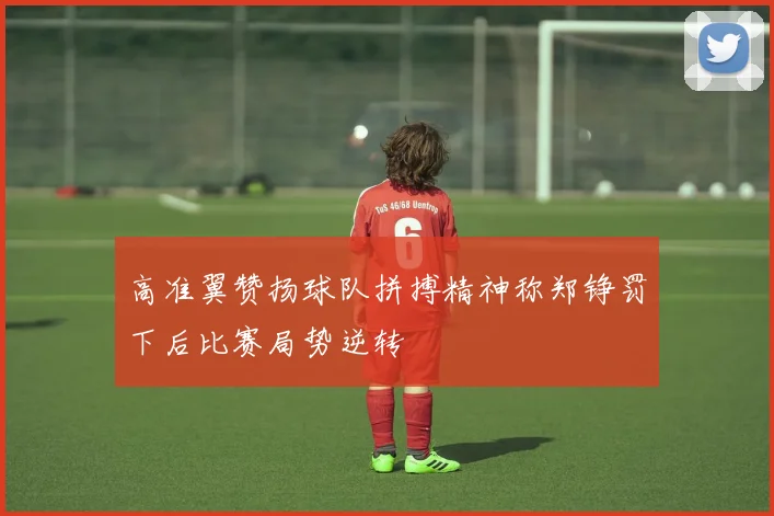 高准翼赞扬球队拼搏精神称郑铮罚下后比赛局势逆转