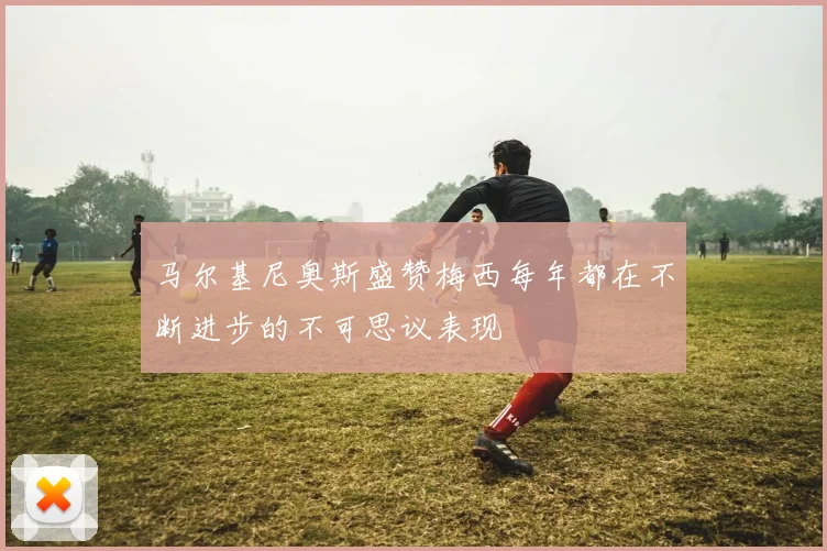 马尔基尼奥斯盛赞梅西每年都在不断进步的不可思议表现