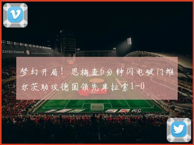 梦幻开局！恩梅查6分钟闪电破门维尔茨助攻德国领先库拉索1-0
