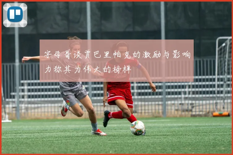 字母哥谈贾巴里帕克的激励与影响力称其为伟大的榜样