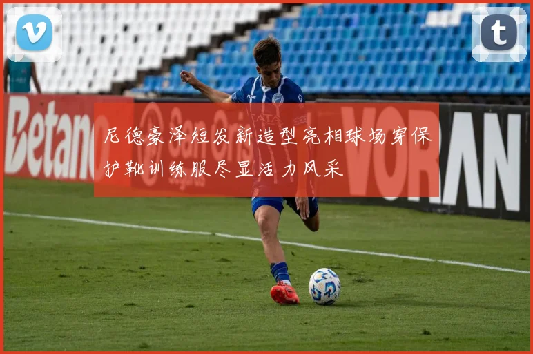 尼德豪泽短发新造型亮相球场穿保护靴训练服尽显活力风采