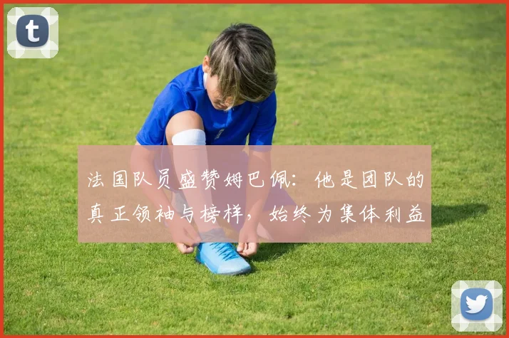 法国队员盛赞姆巴佩：他是团队的真正领袖与榜样，始终为集体利益考虑