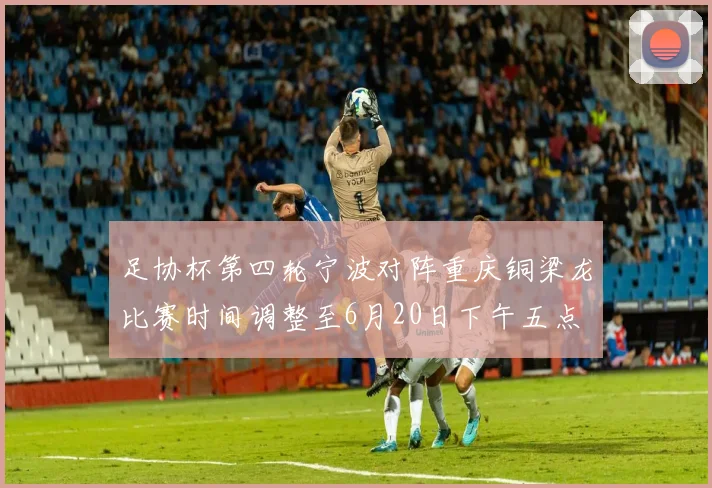 足协杯第四轮宁波对阵重庆铜梁龙比赛时间调整至6月20日下午五点