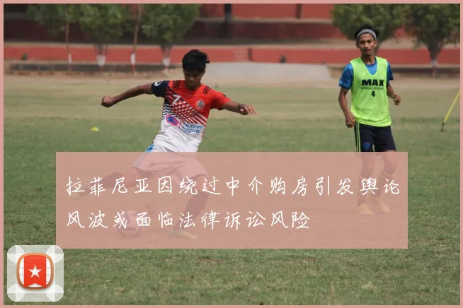 拉菲尼亚因绕过中介购房引发舆论风波或面临法律诉讼风险