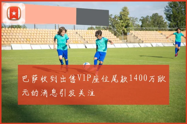 巴萨收到出售VIP座位尾款1400万欧元的消息引发关注