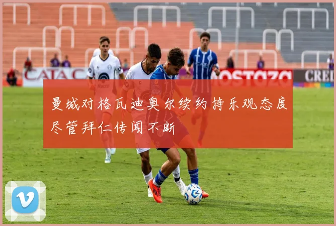 曼城对格瓦迪奥尔续约持乐观态度尽管拜仁传闻不断