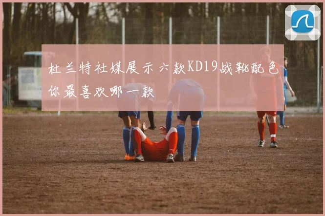 杜兰特社媒展示六款KD19战靴配色你最喜欢哪一款